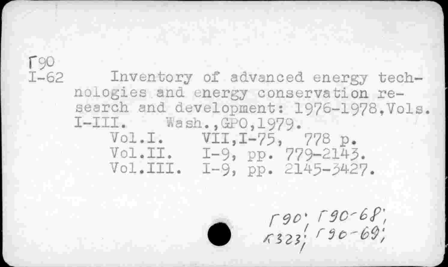 ﻿f90
1-62 Inventory of advanced, energy technologies and energy conservation research and development: 1976-1978,Vols. I-III. Wash.,GPO,1979.
Vol.I. VII,1-75,	778 p.
Vol.II. 1-9, pp. 779-2145.
Vol.III. 1-9, pp. 2145-5427.
